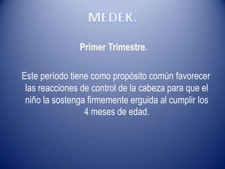 Primer Trimestre.
Este período tiene como propósito común favorecer
las reacciones de control de la cabeza para que el
niño la sostenga firmemente erguida al cumplir los
4 meses de edad.
 