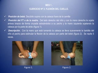 MES 1 .
EJERCICIO Nº 2. FLEXIÓN DEL CUELLO.
 Posición de bebé. Decúbito supino con la cabeza fuera de la camilla
 Posición del FT o de la madre. Del lado derecho del niño y con la mano derecha le sujeta
ambos brazos de forma cruzada adosándolos a su pecho y la mano izquierda sujetando la
cabeza por la parte de atrás (figura 1).
 Descripción. Con la mano que está tomando la cabeza se lleva suavemente la barbilla del
niño al pecho para estimular la flexión de la cabeza por parte del bebé (figura 2). Se repite 5
veces.
Figura 1. Figura 2.
 