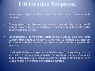 • No se debe obligar al niño a una actividad y mucho menos causarle
cansancio.
• El conocimiento del niño, obtenido mediante una estrecha relación con él,
permite comprender sus necesidades y proveerlo de la cantidad y la calidad
de estímulos que necesita.
• Las situaciones y los momentos cotidianos en la vida del niño, tales como
cuando se baña, se le da de comer, se le arrulla, se le limpia o se juega con
él, son oportunidades propicias que deben aprovecharse en su estimulación
temprana.
• La estimulación temprana permite el establecimiento de normas y patrones
adecuados y precisos para la crianza de los niños, los cuales les van a
permitir incorporarse a su medio, adquirir seguridad afectiva, motivarse en
su aprendizaje e interesarse en su propio desarrollo.
 
