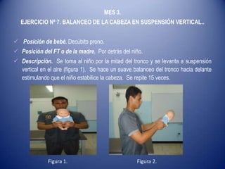 MES 3.
EJERCICIO Nº 7. BALANCEO DE LA CABEZA EN SUSPENSIÓN VERTICAL..
 Posición de bebé. Decúbito prono.
 Posición del FT o de la madre. Por detrás del niño.
 Descripción. Se toma al niño por la mitad del tronco y se levanta a suspensión
vertical en el aire (figura 1). Se hace un suave balanceo del tronco hacia delante
estimulando que el niño estabilice la cabeza. Se repite 15 veces.
Figura 1. Figura 2.
 