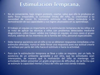 • No es conveniente, bajo ningún pretexto, coartar, salvo que ello le produzca un
daño físico irreparable, la curiosidad innata del niño, su creatividad y su
necesidad de crecer. Es necesario estimular sus éxitos instándole a la
demostración de sus capacidades y sus logros alcanzados en su aprendizaje.
• El trabajo en equipo es importante en la estimulación temprana de los niños y si
se trata de aplicar las técnicas a niños con problemas detectados mediante
diagnósticos, cobra mayor validez ese trabajo en equipo, en esos casos el grupo
incluirá, además de los miembros de la familia del niño, personal especializado.
• Debe tenerse paciencia con el niño si no se obtienen respuestas inmediatas a los
estímulos ofrecidos, nunca se debe forzar una respuesta pues esa actitud crearía
un rechazo por parte del niño hacia el estimulo o hacia la actividad.
• Para que la estimulación temprana se lleve a cabo se requiere, por un lado, la
existencia de un ambiente agradable y por otro, que las actividades sean
interesantes, de manera que la motivación del niño se mantenga. Las
actividades deben presentar un grado progresivo de dificultad, de tal forma que
se estimule la capacidad mental y física del niño que está siendo tratado.
 