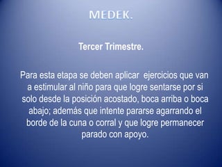 Tercer Trimestre.
Para esta etapa se deben aplicar ejercicios que van
a estimular al niño para que logre sentarse por si
solo desde la posición acostado, boca arriba o boca
abajo; además que intente pararse agarrando el
borde de la cuna o corral y que logre permanecer
parado con apoyo.
 
