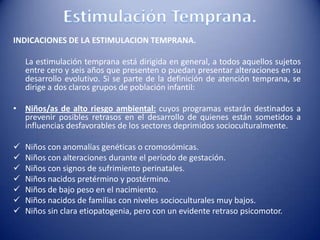 INDICACIONES DE LA ESTIMULACION TEMPRANA.
La estimulación temprana está dirigida en general, a todos aquellos sujetos
entre cero y seis años que presenten o puedan presentar alteraciones en su
desarrollo evolutivo. Si se parte de la definición de atención temprana, se
dirige a dos claros grupos de población infantil:
• Niños/as de alto riesgo ambiental: cuyos programas estarán destinados a
prevenir posibles retrasos en el desarrollo de quienes están sometidos a
influencias desfavorables de los sectores deprimidos socioculturalmente.
 Niños con anomalías genéticas o cromosómicas.
 Niños con alteraciones durante el período de gestación.
 Niños con signos de sufrimiento perinatales.
 Niños nacidos pretérmino y postérmino.
 Niños de bajo peso en el nacimiento.
 Niños nacidos de familias con niveles socioculturales muy bajos.
 Niños sin clara etiopatogenia, pero con un evidente retraso psicomotor.
 