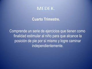 Cuarto Trimestre.
Comprende un serie de ejercicios que tienen como
finalidad estimular al niño para que alcance la
posición de pie por sí mismo y logre caminar
independientemente.
 