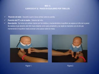 MES 12.
EJERCICIO Nº 32. PASOS EN EQUILIBRIO POR TOBILLOS.
 Posición de bebé. Decúbito supino (boca arriba) sobre la camilla.
 Posición del FT o de la madre. Delante del niño.
 Descripción. Se toma con ambas manos por los tobillos y manteniéndole el equilibrio se separa al niño de la pared.
Se desliza el pie derecho del niño hacia delante como para arrastrarlo y se repite la maniobra con el otro pie
manteniendo el equilibrio hasta avanzar unos pasos sobre la mesa.
Figura 1. Figura 2.
 