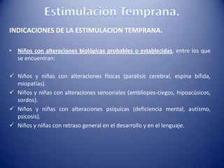 INDICACIONES DE LA ESTIMULACION TEMPRANA.
• Niños con alteraciones biológicas probables o establecidas, entre los que
se encuentran:
 Niños y niñas con alteraciones físicas (parálisis cerebral, espina bífida,
miopatías).
 Niños y niñas con alteraciones sensoriales (ambliopes-ciegos, hipoacúsicos,
sordos).
 Niños y niñas con alteraciones psíquicas (deficiencia mental, autismo,
psicosis).
 Niños y niñas con retraso general en el desarrollo y en el lenguaje.
 