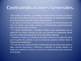 No realizar las técnicas o métodos de estimulación temprana cuando el
niño (a) tenga sueño o hambre, se debe satisfacer sus necesidades básicas
de manera que la sesión de terapia sea provechosa.
 No aplicar las técnicas inmediatamente después de la alimentación del
niño (a) puesto que puede provocar manifestaciones gastrointestinales
como náuseas inclusive vómitos.
 El equipo Rehabilitador y familiares deben estar capacitados para la
aplicación de dichas técnicas, ya que una persona no preparada puede
lastimar al bebé principalmente en las actividades motrices.
 No llevar al bebé a un estado de ansiedad, cuando se le exige más de lo
que él puede dar, debido a que en ocasiones provoca rechazo hacia el
tratamiento rehabilitador.
En caso de que el bebe presente malestar general de salud como fiebre o
algún proceso bacteriano u infeccioso, suspender la terapia debido a la
fatiga que presenta el mismo, el cual es un condicionante para el proceso
de la terapia.
 