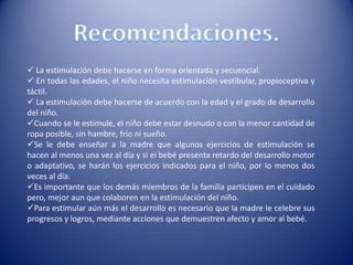  La estimulación debe hacerse en forma orientada y secuencial.
 En todas las edades, el niño necesita estimulación vestibular, propioceptiva y
táctil.
 La estimulación debe hacerse de acuerdo con la edad y el grado de desarrollo
del niño.
Cuando se le estimule, el niño debe estar desnudo o con la menor cantidad de
ropa posible, sin hambre, frío ni sueño.
Se le debe enseñar a la madre que algunos ejercicios de estimulación se
hacen al menos una vez al día y si el bebé presenta retardo del desarrollo motor
o adaptativo, se harán los ejercicios indicados para el niño, por lo menos dos
veces al día.
Es importante que los demás miembros de la familia participen en el cuidado
pero, mejor aun que colaboren en la estimulación del niño.
Para estimular aún más el desarrollo es necesario que la madre le celebre sus
progresos y logros, mediante acciones que demuestren afecto y amor al bebé.
 