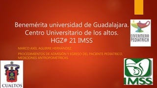 Benemérita universidad de Guadalajara.
Centro Universitario de los altos.
HGZ# 21 IMSS
MARCO AXEL AGUIRRE HERNÁNDEZ.
PROCEDIMIENTOS DE ADMISIÓN Y EGRESO DEL PACIENTE PEDIÁTRICO,
MEDICIONES ANTROPOMÉTRICAS.
 