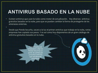 • Existen antivirus que usan la nube como motor de actualización. Hay diversos antivirus 
gratuitos basados en la nube, para que se puedan cambiar la forma de protegerte de las 
amenazas externas. 
• 
Desde que Panda Security, sacara a la luz el primer antivirus que trabaja en la nube, varias 
empresas han copiado sus pasos. Y es así como hoy disponemos de un gran catálogo de 
antivirus gratuitos basados en la nube. 
Como muchos se 
empezaron a fijar en 
Panda Cloud fue un 
punto de partida par 
a muchos antivirus 
que actualmente 
conocemos 
 