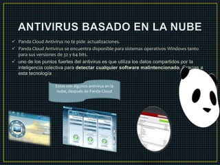  Panda Cloud Antivirus no te pide actualizaciones. 
 Panda Cloud Antivirus se encuentra disponible para sistemas operativos Windows tanto 
para sus versiones de 32 y 64 bits. 
 uno de los puntos fuertes del antivirus es que utiliza los datos compartidos por la 
inteligencia colectiva para detectar cualquier software malintencionado. Gracias a 
esta tecnología 
Estos son algunos antivirus en la 
nube, después de Panda Cloud 
 