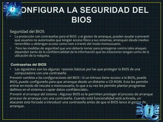 Seguridad del BIOS 
• La protección con contraseñas para el BIOS y el gestor de arranque, pueden ayudar a prevenir 
que usuarios no autorizados que tengan acceso físico a sus sistemas, arranquen desde medios 
removibles u obtengan acceso como root a través del modo monousuario. 
• Pero las medidas de seguridad que uno debería tomar para protegerse contra tales ataques 
dependen tanto de la confidencialidad de la información que las estaciones tengan como de la 
ubicación de la máquina. 
Contraseñas del BIOS 
• Las siguientes son las algunas razones básicas por las que proteger la BIOS de una 
computadora con una contraseña 
Prevenir cambios a las configuraciones del BIOS : Si un intruso tiene acceso a la BIOS, puede 
BIOS, puede configurarlo para que arranque desde un diskette o CD-ROM. Esto les permite 
entrar en modo de rescate o monousuario, lo que a su vez les permite plantar programas 
dañinos en el sistema o copiar datos confidenciales. 
Prevenir el arranque del sistema : Algunas BIOS es le permiten proteger el proceso de arranque 
proceso de arranque con una contraseña. Cuando está funcionalidad está activada, un 
atacante esta forzado a introducir una contraseña antes de que el BIOS lance el gestor de 
arranque. 
