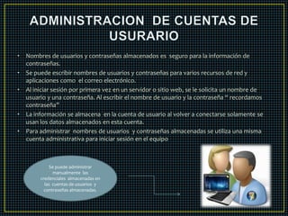 • Nombres de usuarios y contraseñas almacenados es seguro para la información de 
contraseñas. 
• Se puede escribir nombres de usuarios y contraseñas para varios recursos de red y 
aplicaciones como el correo electrónico. 
• Al iniciar sesión por primera vez en un servidor o sitio web, se le solicita un nombre de 
usuario y una contraseña. Al escribir el nombre de usuario y la contraseña “ recordamos 
contraseña” 
• La información se almacena en la cuenta de usuario al volver a conectarse solamente se 
usan los datos almacenados en esta cuenta. 
• Para administrar nombres de usuarios y contraseñas almacenadas se utiliza una misma 
cuenta administrativa para iniciar sesión en el equipo 
Se puede administrar 
manualmente las 
credenciales almacenadas en 
las cuentas de usuarios y 
contraseñas almacenadas. 
 