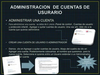• ADMINISTRAR UNA CUENTA 
• Para administrar una cuenta se debe de ir ,inicio ,Panel de control , Cuentas de usuario 
y protección infantil , Agregar o quitar cuentas de usuario. Una vez ahí, dale clic a la 
cuenta que quieras administrar. 
• CREAR UNA CUENTA DE USUARIO O ADMINISTRADOR 
• Damos clic en Agregar o quitar cuentas de usuario. Abajo del cuadro da clic en 
Agregar una cuenta. Posteriormente colocamos el nombre que queremos para la 
nueva cuenta. Selecciona si quieres entre un Usuario estándar o un Administrador. 
Clic en Crear cuenta 
Finalmente se 
agregara 
automáticamen 
te. 
 
