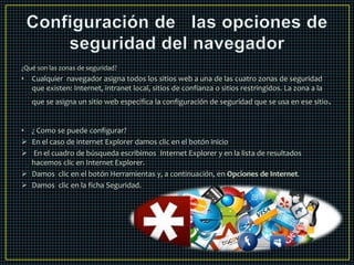¿Qué son las zonas de seguridad? 
• Cualquier navegador asigna todos los sitios web a una de las cuatro zonas de seguridad 
que existen: Internet, intranet local, sitios de confianza o sitios restringidos. La zona a la 
que se asigna un sitio web especifica la configuración de seguridad que se usa en ese sitio. 
• ¿ Como se puede configurar? 
 En el caso de internet Explorer damos clic en el botón inicio 
 En el cuadro de búsqueda escribimos Internet Explorer y en la lista de resultados 
hacemos clic en Internet Explorer. 
 Damos clic en el botón Herramientas y, a continuación, en Opciones de Internet. 
 Damos clic en la ficha Seguridad. 
 