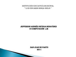 Institución educativa municipal‘’ Luis Eduardo mora Osejo ’’ Jefferson Andrés ortega Benavides 10 computación  j.m San Juan de pasto 2011 