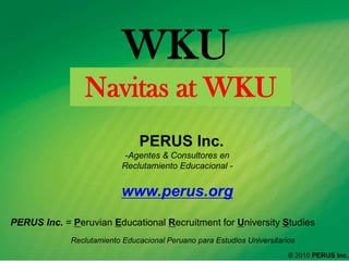 WKU  Navitas at WKU   PERUS Inc.  ,[object Object],www.perus.org PERUS Inc. = Peruvian Educational Recruitment for University Studies  ReclutamientoEducacionalPeruanoparaEstudiosUniversitarios ® 2010 PERUS Inc.  