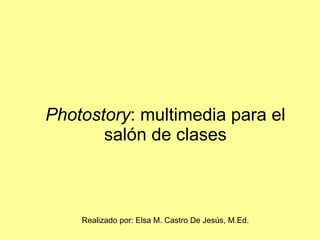 Photostory : multimedia para el salón de clases Realizado por: Elsa M. Castro De Jesús, M.Ed. 