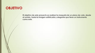 OBJETIVO
El objetivo de este proyecto es realizar la maqueta de un piano de cola, desde
el sonido, hasta la imagen sofisti...