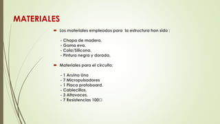 MATERIALES
 Los materiales empleados para la estructura han sido :
- Chapa de madera.
- Goma eva.
- Cola/Silicona.
- Pintura negra y dorada.
 Materiales para el circuito:
- 1 Aruino Uno
- 7 Micropulsadores
- 1 Placa protoboard.
- Cablecillos.
- 3 Altavoces.
- 7 Resistencias 100Ω
 