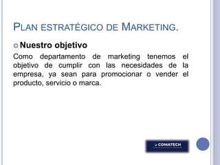 PLAN ESTRATÉGICO DE MARKETING.
 Nuestro objetivo
Como departamento de marketing tenemos el
objetivo de cumplir con las necesidades de la
empresa, ya sean para promocionar o vender el
producto, servicio o marca.
 