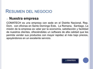 RESUMEN DEL NEGOCIO
o Nuestra empresa
COMATECH es una empresa con sede en el Distrito Nacional, Rep.
Dom. con oficinas en Santo Domingo Este, La Romana, Santiago. La
misión de la empresa es velar por la economía, satisfacción y facilidad
de nuestros clientes, ofreciéndoles un software de alta calidad que les
permita vender sus productos con mayor rapidez al más bajo precios,
apoyándonos en un excelente servicio.
 