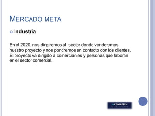 MERCADO META
 Industria
En el 2020, nos dirigiremos al sector donde venderemos
nuestro proyecto y nos pondremos en contacto con los clientes.
El proyecto va dirigido a comerciantes y personas que laboran
en el sector comercial.
 