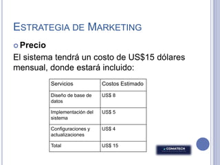 ESTRATEGIA DE MARKETING
 Precio
El sistema tendrá un costo de US$15 dólares
mensual, donde estará incluido:
Servicios Costos Estimado
Diseño de base de
datos
US$ 8
Implementación del
sistema
US$ 5
Configuraciones y
actualizaciones
US$ 4
Total US$ 15
 