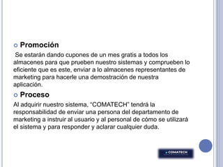  Promoción
Se estarán dando cupones de un mes gratis a todos los
almacenes para que prueben nuestro sistemas y comprueben lo
eficiente que es este, enviar a lo almacenes representantes de
marketing para hacerle una demostración de nuestra
aplicación.
 Proceso
Al adquirir nuestro sistema, “COMATECH” tendrá la
responsabilidad de enviar una persona del departamento de
marketing a instruir al usuario y al personal de cómo se utilizará
el sistema y para responder y aclarar cualquier duda.
 