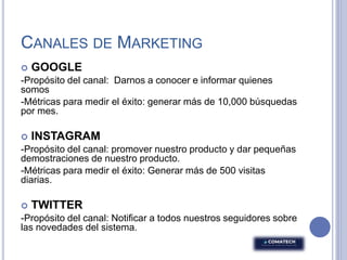CANALES DE MARKETING
 GOOGLE
-Propósito del canal: Darnos a conocer e informar quienes
somos
-Métricas para medir el éxito: generar más de 10,000 búsquedas
por mes.
 INSTAGRAM
-Propósito del canal: promover nuestro producto y dar pequeñas
demostraciones de nuestro producto.
-Métricas para medir el éxito: Generar más de 500 visitas
diarias.
 TWITTER
-Propósito del canal: Notificar a todos nuestros seguidores sobre
las novedades del sistema.
 
