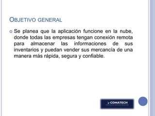OBJETIVO GENERAL
 Se planea que la aplicación funcione en la nube,
donde todas las empresas tengan conexión remota
para almacenar las informaciones de sus
inventarios y puedan vender sus mercancía de una
manera más rápida, segura y confiable.
 