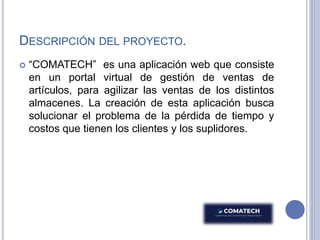 DESCRIPCIÓN DEL PROYECTO.
 “COMATECH” es una aplicación web que consiste
en un portal virtual de gestión de ventas de
artículos, para agilizar las ventas de los distintos
almacenes. La creación de esta aplicación busca
solucionar el problema de la pérdida de tiempo y
costos que tienen los clientes y los suplidores.
 