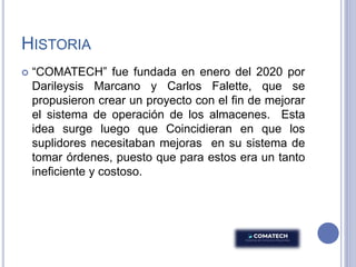 HISTORIA
 “COMATECH” fue fundada en enero del 2020 por
Darileysis Marcano y Carlos Falette, que se
propusieron crear un proyecto con el fin de mejorar
el sistema de operación de los almacenes. Esta
idea surge luego que Coincidieran en que los
suplidores necesitaban mejoras en su sistema de
tomar órdenes, puesto que para estos era un tanto
ineficiente y costoso.
 