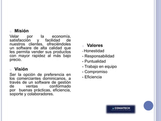 o Misión
Velar por la economía,
satisfacción y facilidad de
nuestros clientes, ofreciéndoles
un software de alta calidad que
les permita vender sus productos
con mayor rapidez al más bajo
precio.
o Visión
Ser la opción de preferencia en
los comerciantes dominicanos, a
través de un software de gestión
de ventas conformado
por buenas prácticas, eficiencia,
soporte y colaboradores.
o Valores
- Honestidad
- Responsabilidad
- Puntualidad
- Trabajo en equipo
- Compromiso
- Eficiencia
 
