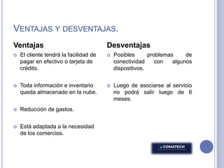 VENTAJAS Y DESVENTAJAS.
Ventajas
 El cliente tendrá la facilidad de
pagar en efectivo o tarjeta de
crédito.
 Toda información e inventario
queda almacenado en la nube.
 Reducción de gastos.
 Está adaptada a la necesidad
de los comercios.
Desventajas
 Posibles problemas de
conectividad con algunos
dispositivos.
 Luego de asociarse al servicio
no podrá salir luego de 6
meses.
 