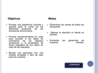 Objetivos
 Proveer una plataforma cómoda y
sencilla para la venta de los
diferentes productos de los
almacenes dominicanos.
 Proveer almacenamiento en nube
para acceder a los datos de
inventarios de los distintos
almacenes y la posibilidad de
hacer respaldos de sus datos en
caso de ser atacados.
 Brindar una aplicación con una
interfaz amigable y fácil de usar
para los usuarios.
Metas
 Eficientizar las ventas de todos los
almacenes.
 Mejorar la atención al cliente en
internet.
 Aumentar las ganancias de
nuestros clientes.
 