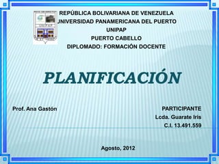 REPÚBLICA BOLIVARIANA DE VENEZUELA
               UNIVERSIDAD PANAMERICANA DEL PUERTO
                                UNIPAP
                            PUERTO CABELLO
                     DIPLOMADO: FORMACIÓN DOCENTE




Prof. Ana Gastón                                 PARTICIPANTE
                                               Lcda. Guarate Iris
                                                  C.I. 13.491.559



                               Agosto, 2012
 
