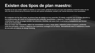 Existen dos tipos de plan maestro:
Aquellos en los que nuestro objetivo es diseñar un nuevo centro, partiendo de cero y en cuyo caso podemos construirlo entero de una
vez y los otros centros que ya funcionan como tal, pero quieren actualizarse, avanzar y dar nuevas soluciones a sus necesidades.
En cualquiera de los dos casos, la primera fase de trabajo es muy parecida. El trabajo conjunto con el equipo directivo y
los profesionales del centro es fundamental para entender necesidades y objetivos. Cuando se trata de una
rehabilitación entran en juego también los alumnos y familias, así como todo el personal y trabajadores que formen
parte de la comunidad.
Esta es la fase más importante, definir las necesidades a corto y largo plazo, rediseñar juntos el espacio, partiendo
unos los principios, sueños y objetivos que queramos conseguir en un futuro. Normalmente esto lo realizamos a través
de una serie de talleres de design thinking.
 