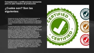 Competencias y certificaciones necesarias
para un plan maestro de producción
¿Cuales son? Son las
siguientes:
• Competencias técnicas: Se refieren al dominio de las herramientas, los
métodos y los conceptos relacionados con la planificación de la
producción, como el análisis de la demanda, el cálculo de la capacidad, el
uso de software especializado, etc. Estas competencias se pueden adquirir
mediante la formación académica, la experiencia laboral o la capacitación
continua.
• Competencias gerenciales: Se refieren a la habilidad para liderar, coordinar
y comunicar efectivamente con los diferentes actores involucrados en el
plan maestro de producción, como los proveedores, los clientes, los
operarios, los supervisores, etc. Estas competencias se pueden desarrollar
mediante la práctica, el feedback, el coaching o el mentoring.
• Competencias estratégicas: Se refieren a la visión, la creatividad y la
innovación para diseñar y ejecutar el plan maestro de producción de
acuerdo con los objetivos y las prioridades del negocio, así como para
anticipar y resolver los posibles problemas o imprevistos que puedan
surgir. Estas competencias se pueden potenciar mediante el pensamiento
crítico, el aprendizaje colaborativo, la investigación o la simulación.
• Certificaciones profesionales: Se refieren a los reconocimientos oficiales
que acreditan el nivel de competencia y el cumplimiento de los estándares
de calidad en el ámbito de la planificación de la producción. Algunas de las
certificaciones más prestigiosas y demandadas son las que otorga la
Asociación para la Gestión de Operaciones (APICS), como la Certified in
Production and Inventory Management (CPIM), la Certified Supply Chain
Professional (CSCP) o la Certified in Logistics, Transportation and
Distribution (CLTD).
 