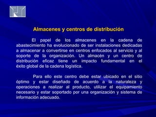 Almacenes y centros ddee ddiissttrriibbuucciióónn 
El papel de los almacenes en la cadena de 
abastecimiento ha evolucionado de ser instalaciones dedicadas 
a almacenar a convertirse en centros enfocados al servicio y al 
soporte de la organización. Un almacén y un centro de 
distribución eficaz tiene un impacto fundamental en el 
éxito global de la cadena logística. 
Para ello este centro debe estar ubicado en el sitio 
óptimo y estar diseñado de acuerdo a la naturaleza y 
operaciones a realizar al producto, utilizar el equipamiento 
necesario y estar soportado por una organización y sistema de 
información adecuado. 
 
