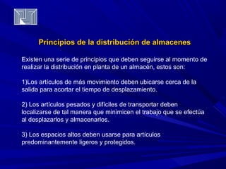 Principios de la distribución ddee aallmmaacceenneess 
Existen una serie de principios que deben seguirse al momento de 
realizar la distribución en planta de un almacén, estos son: 
1)Los artículos de más movimiento deben ubicarse cerca de la 
salida para acortar el tiempo de desplazamiento. 
2) Los artículos pesados y difíciles de transportar deben 
localizarse de tal manera que minimicen el trabajo que se efectúa 
al desplazarlos y almacenarlos. 
3) Los espacios altos deben usarse para artículos 
predominantemente ligeros y protegidos. 
 