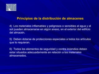 Principios de la distribución ddee aallmmaacceenneess 
4) Los materiales inflamables y peligrosos o sensibles al agua y al 
sol pueden almacenarse en algún anexo, en el exterior del edificio 
del almacén. 
5) Deben dotarse de protecciones especiales a todos los artículos 
que lo requieran. 
6) Todos los elementos de seguridad y contra incendios deben 
estar situados adecuadamente en relación a los materiales 
almacenados. 
 