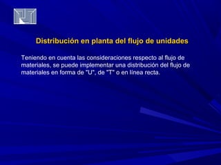 Distribución en planta del fflluujjoo ddee uunniiddaaddeess 
Teniendo en cuenta las consideraciones respecto al flujo de 
materiales, se puede implementar una distribución del flujo de 
materiales en forma de "U", de "T" o en línea recta. 
 