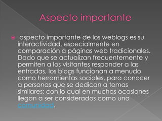 Aspecto importante aspecto importante de los weblogs es su interactividad, especialmente en comparación a páginas web tradicionales. Dado que se actualizan frecuentemente y permiten a los visitantes responder a las entradas, los blogs funcionan a menudo como herramientas sociales, para conocer a personas que se dedican a temas similares; con lo cual en muchas ocasiones llegan a ser considerados como una comunidad.