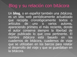 Blog y su relación con bitácora    Un blog, o en español también una bitácora, es un sitio web periódicamente actualizado que recopila cronológicamente textos o artículos de uno o varios autores, apareciendo primero el más reciente, donde el autor conserva siempre la libertad de dejar publicado lo que crea pertinente. El nombre bitácora está basado en los cuadernos de bitácora, cuadernos de viaje que se utilizaban en los barcos para relatar el desarrollo del viaje y que se guardaban en la bitácora. 
