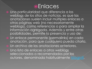 EnlacesUna particularidad que diferencia a los weblogs de los sitios de noticias, es que las anotaciones suelen incluir múltiples enlaces a otras páginas web (no necesariamente weblogs), como referencias o para ampliar la información agregada. Además y entre otras posibilidades, permite la presencia y uso de:Un enlace permanente (permalinks) en cada anotación, para que cualquiera pueda citarla.Un archivo de las anotaciones anteriores.Una lista de enlaces a otros weblogs seleccionados o recomendados por los autores, denominada habitualmente blogroll.