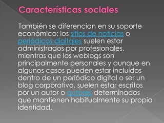 Características sociales    También se diferencian en su soporte económico: los sitios de noticias o periódicos digitales suelen estar administrados por profesionales, mientras que los weblogs son principalmente personales y aunque en algunos casos pueden estar incluidos dentro de un periódico digital o ser un blog corporativo, suelen estar escritos por un autor o autores determinados que mantienen habitualmente su propia identidad.