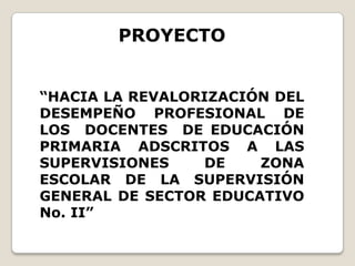 PROYECTO “HACIA LA REVALORIZACIÓN DEL DESEMPEÑO PROFESIONAL DE LOS  DOCENTES  DE EDUCACIÓN  PRIMARIA ADSCRITOS A LAS  SUPERVISIONES DE ZONA ESCOLAR DE LA SUPERVISIÓN GENERAL DE SECTOR EDUCATIVO No. II” 