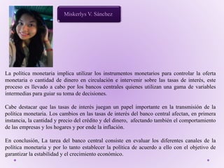 Miskerlys V. Sánchez
La política monetaria implica utilizar los instrumentos monetarios para controlar la oferta
monetaria o cantidad de dinero en circulación e intervenir sobre las tasas de interés, este
proceso es llevado a cabo por los bancos centrales quienes utilizan una gama de variables
intermedias para guiar su toma de decisiones.
Cabe destacar que las tasas de interés juegan un papel importante en la transmisión de la
política monetaria. Los cambios en las tasas de interés del banco central afectan, en primera
instancia, la cantidad y precio del crédito y del dinero, afectando también el comportamiento
de las empresas y los hogares y por ende la inflación.
En conclusión, La tarea del banco central consiste en evaluar los diferentes canales de la
política monetaria y por lo tanto establecer la política de acuerdo a ello con el objetivo de
garantizar la estabilidad y el crecimiento económico.
 