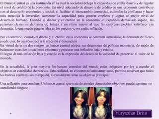 El Banco Central es una institución en la cual la sociedad delega la capacidad de emitir dinero y de regular
el nivel de crédito de la economía. Un nivel adecuado de dinero y de crédito en una economía contribuye
con el desarrollo económico y social, al facilitar el intercambio comercial, estimular la confianza y hacer
más atractiva la inversión, aumentar la capacidad para generar empleos y lograr un mejor nivel de
desarrollo humano. Cuando el dinero y el crédito en la economía se expanden demasiado rápido, las
personas elevan su demanda de bienes a un ritmo mayor al que las empresas podrían satisfacer esa
demanda, lo que puede generar alza en los precios y, por ende, inflación.
Por el contrario, cuando el dinero y el crédito en la economía se contraen demasiado, la demanda de bienes
puede caer, lo cual conduce a la recesión y desempleo.
En virtud de estos dos riesgos un banco central adopta sus decisiones de política monetaria, de modo de
balancear estas dos situaciones extremas y procurar una inflación baja y estable.
El logro de una inflación baja y estable es la expresión del deseo de la sociedad de preservar el valor de la
moneda.
En la actualidad, la gran mayoría los bancos centrales del mundo están obligados por ley a atender el
objetivo de estabilidad de precios. Esta realidad, en el contexto latinoamericano, permite observar que todos
los bancos centrales sin excepción, lo consideran como su objetivo principal.
Una reflexión para concluir: Un banco central que trata de atender demasiados objetivos puede terminar no
atendiendo ninguno
 